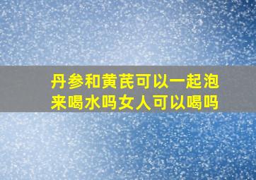 丹参和黄芪可以一起泡来喝水吗女人可以喝吗