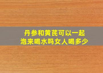 丹参和黄芪可以一起泡来喝水吗女人喝多少