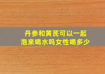 丹参和黄芪可以一起泡来喝水吗女性喝多少