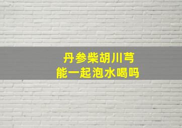 丹参柴胡川芎能一起泡水喝吗