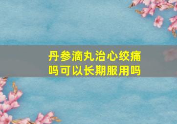 丹参滴丸治心绞痛吗可以长期服用吗