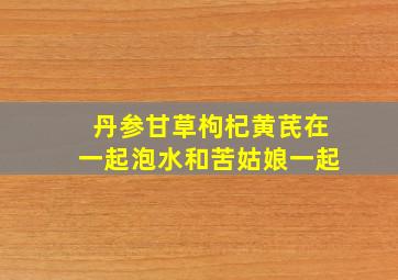 丹参甘草枸杞黄芪在一起泡水和苦姑娘一起