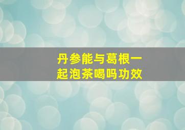 丹参能与葛根一起泡茶喝吗功效