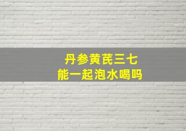 丹参黄芪三七能一起泡水喝吗