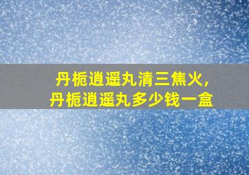 丹栀逍遥丸清三焦火,丹栀逍遥丸多少钱一盒