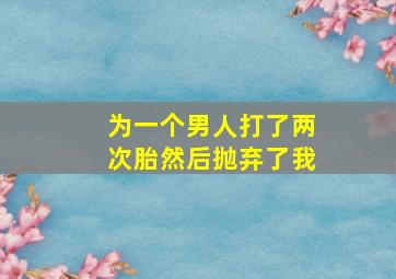 为一个男人打了两次胎然后抛弃了我