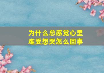 为什么总感觉心里难受想哭怎么回事