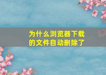 为什么浏览器下载的文件自动删除了