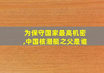 为保守国家最高机密,中国核潜艇之父是谁