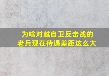 为啥对越自卫反击战的老兵现在待遇差距这么大