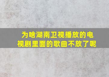 为啥湖南卫视播放的电视剧里面的歌曲不放了呢