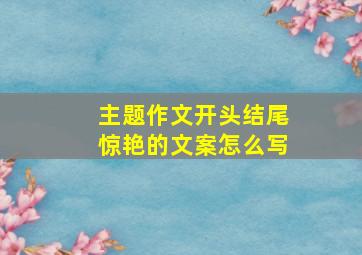 主题作文开头结尾惊艳的文案怎么写