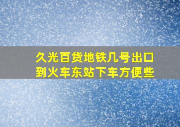 久光百货地铁几号出口到火车东站下车方便些