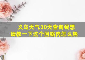 义乌天气30天查询我想请教一下这个回锅肉怎么烧