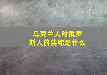 乌克兰人对俄罗斯人的蔑称是什么