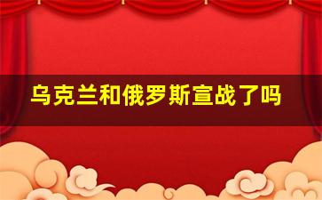 乌克兰和俄罗斯宣战了吗