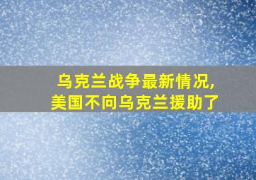 乌克兰战争最新情况,美国不向乌克兰援助了