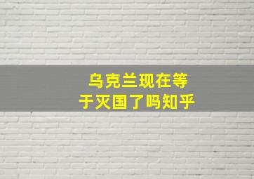 乌克兰现在等于灭国了吗知乎