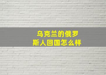 乌克兰的俄罗斯人回国怎么样