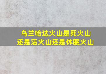 乌兰哈达火山是死火山还是活火山还是休眠火山