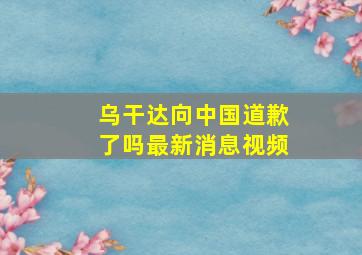 乌干达向中国道歉了吗最新消息视频