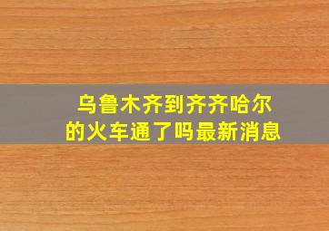 乌鲁木齐到齐齐哈尔的火车通了吗最新消息