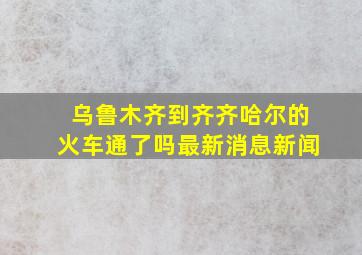 乌鲁木齐到齐齐哈尔的火车通了吗最新消息新闻