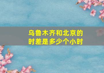 乌鲁木齐和北京的时差是多少个小时