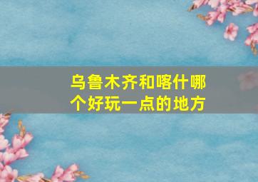 乌鲁木齐和喀什哪个好玩一点的地方