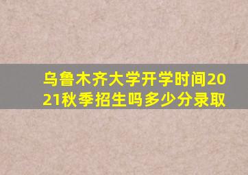 乌鲁木齐大学开学时间2021秋季招生吗多少分录取