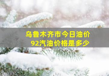 乌鲁木齐市今日油价92汽油价格是多少