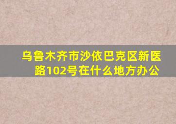 乌鲁木齐市沙依巴克区新医路102号在什么地方办公