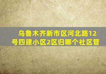 乌鲁木齐新市区河北路12号四建小区2区归哪个社区管