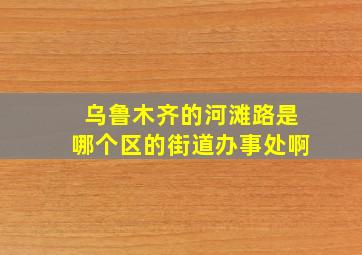 乌鲁木齐的河滩路是哪个区的街道办事处啊