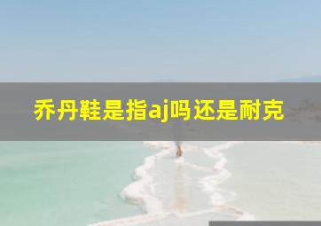 乔丹鞋是指aj吗还是耐克