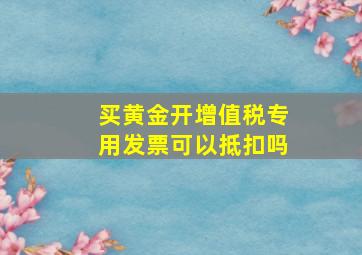 买黄金开增值税专用发票可以抵扣吗