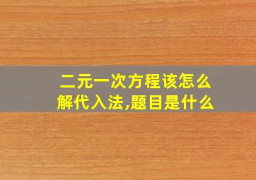 二元一次方程该怎么解代入法,题目是什么