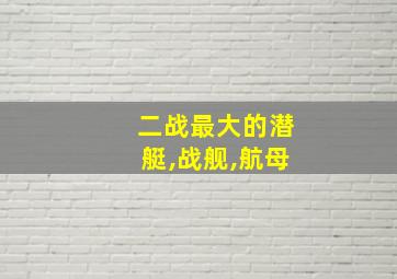 二战最大的潜艇,战舰,航母