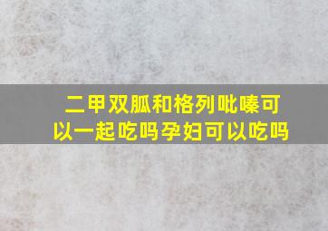 二甲双胍和格列吡嗪可以一起吃吗孕妇可以吃吗