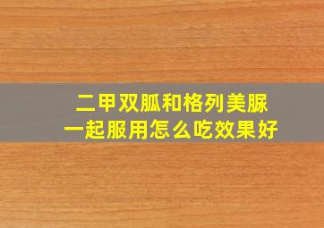 二甲双胍和格列美脲一起服用怎么吃效果好