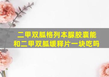 二甲双胍格列本脲胶囊能和二甲双胍缓释片一块吃吗