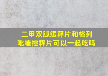 二甲双胍缓释片和格列吡嗪控释片可以一起吃吗