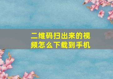 二维码扫出来的视频怎么下载到手机