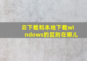 云下载和本地下载windows的区别在哪儿