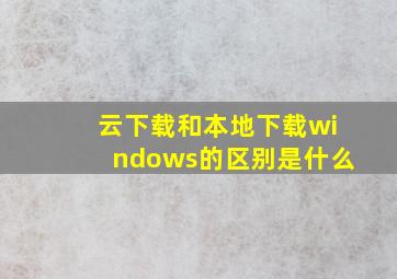 云下载和本地下载windows的区别是什么