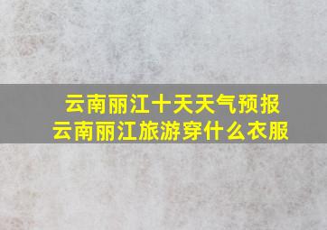 云南丽江十天天气预报云南丽江旅游穿什么衣服