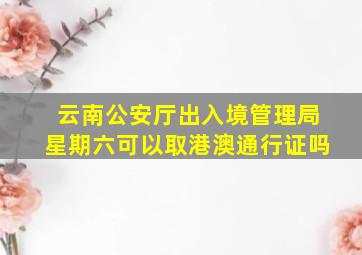 云南公安厅出入境管理局星期六可以取港澳通行证吗