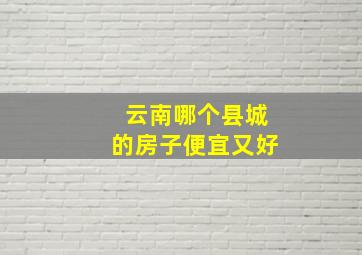 云南哪个县城的房子便宜又好