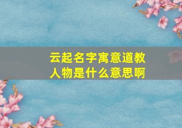 云起名字寓意道教人物是什么意思啊