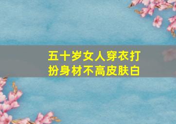 五十岁女人穿衣打扮身材不高皮肤白